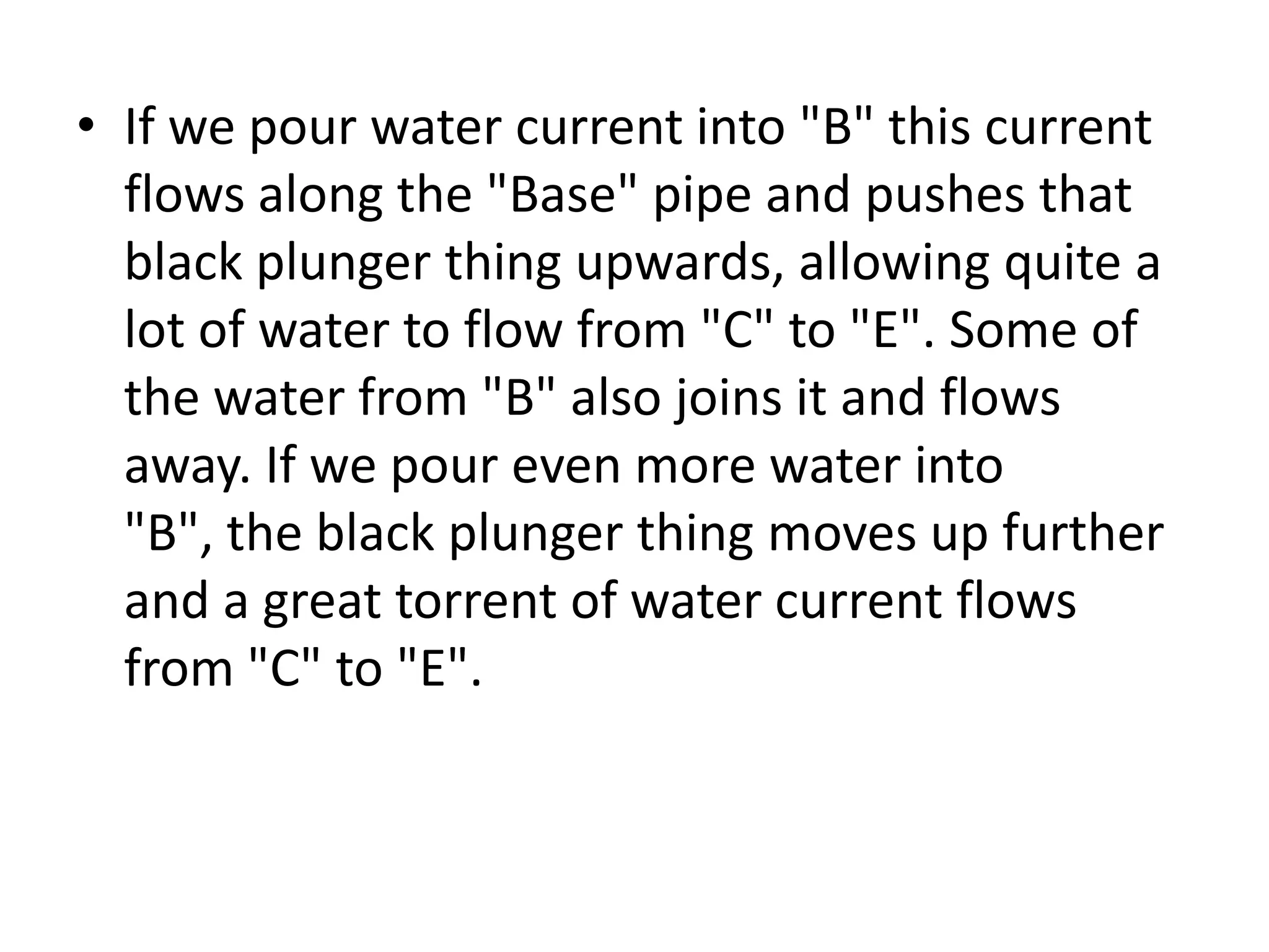• If we pour water current into "B" this current flows along the "Base" pipe and pushes that black plunger thing upwards, allowing quite a lot of water to flow from "C" to "E". Some of the water from "B" also joins it and flows away. If we pour even more water into "B", the black plunger thing moves up further and a great torrent of water current flows from "C" to "E". 