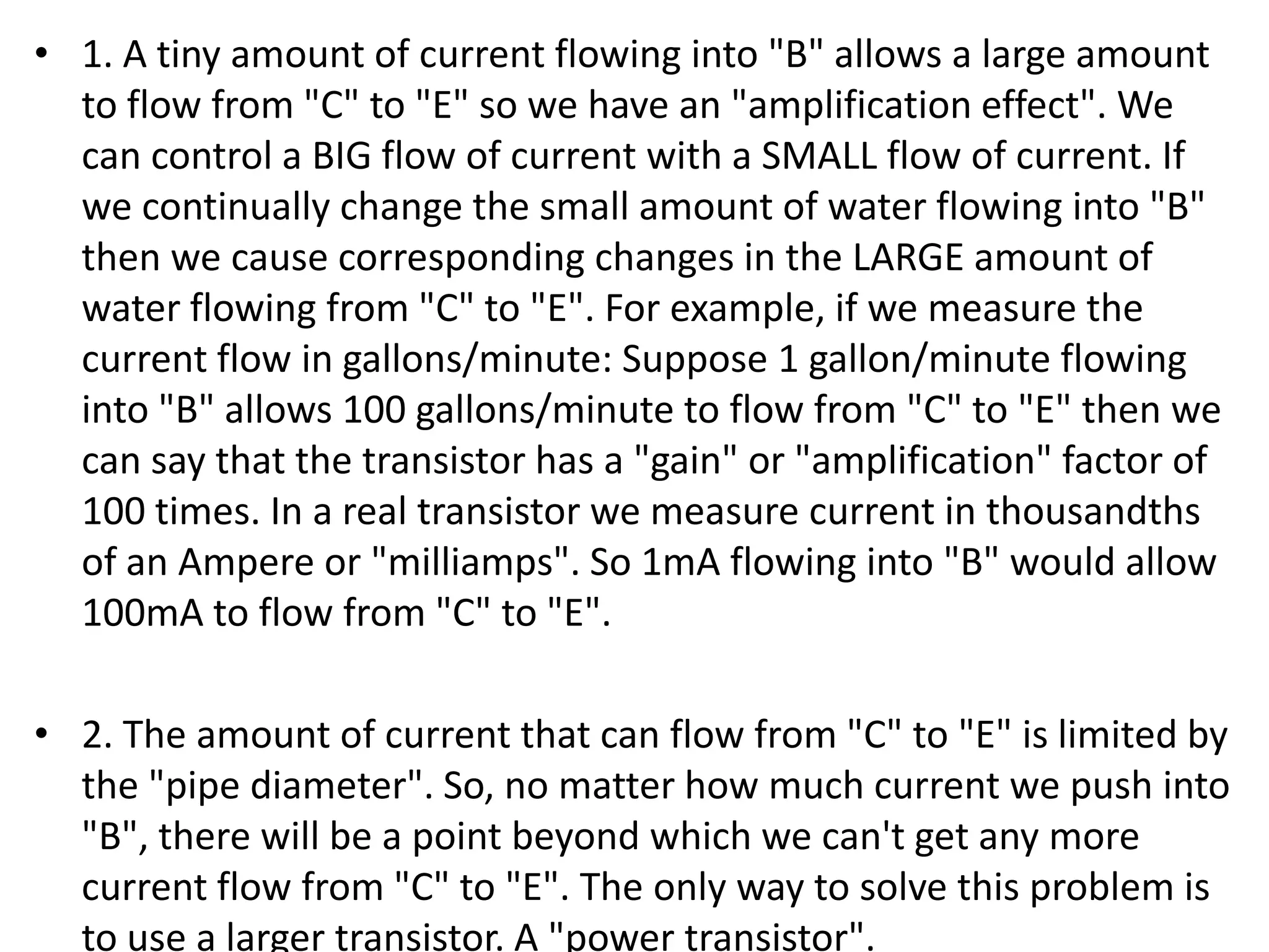 • 1. A tiny amount of current flowing into "B" allows a large amount to flow from "C" to "E" so we have an "amplification effect". We can control a BIG flow of current with a SMALL flow of current. If we continually change the small amount of water flowing into "B" then we cause corresponding changes in the LARGE amount of water flowing from "C" to "E". For example, if we measure the current flow in gallons/minute: Suppose 1 gallon/minute flowing into "B" allows 100 gallons/minute to flow from "C" to "E" then we can say that the transistor has a "gain" or "amplification" factor of 100 times. In a real transistor we measure current in thousandths of an Ampere or "milliamps". So 1mA flowing into "B" would allow 100mA to flow from "C" to "E". • 2. The amount of current that can flow from "C" to "E" is limited by the "pipe diameter". So, no matter how much current we push into "B", there will be a point beyond which we can't get any more current flow from "C" to "E". The only way to solve this problem is to use a larger transistor. A "power transistor". 