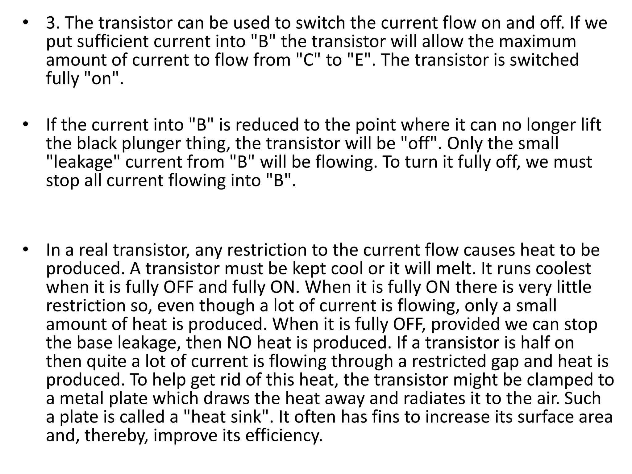 • 3. The transistor can be used to switch the current flow on and off. If we put sufficient current into "B" the transistor will allow the maximum amount of current to flow from "C" to "E". The transistor is switched fully "on". • If the current into "B" is reduced to the point where it can no longer lift the black plunger thing, the transistor will be "off". Only the small "leakage" current from "B" will be flowing. To turn it fully off, we must stop all current flowing into "B". • In a real transistor, any restriction to the current flow causes heat to be produced. A transistor must be kept cool or it will melt. It runs coolest when it is fully OFF and fully ON. When it is fully ON there is very little restriction so, even though a lot of current is flowing, only a small amount of heat is produced. When it is fully OFF, provided we can stop the base leakage, then NO heat is produced. If a transistor is half on then quite a lot of current is flowing through a restricted gap and heat is produced. To help get rid of this heat, the transistor might be clamped to a metal plate which draws the heat away and radiates it to the air. Such a plate is called a "heat sink". It often has fins to increase its surface area and, thereby, improve its efficiency. 