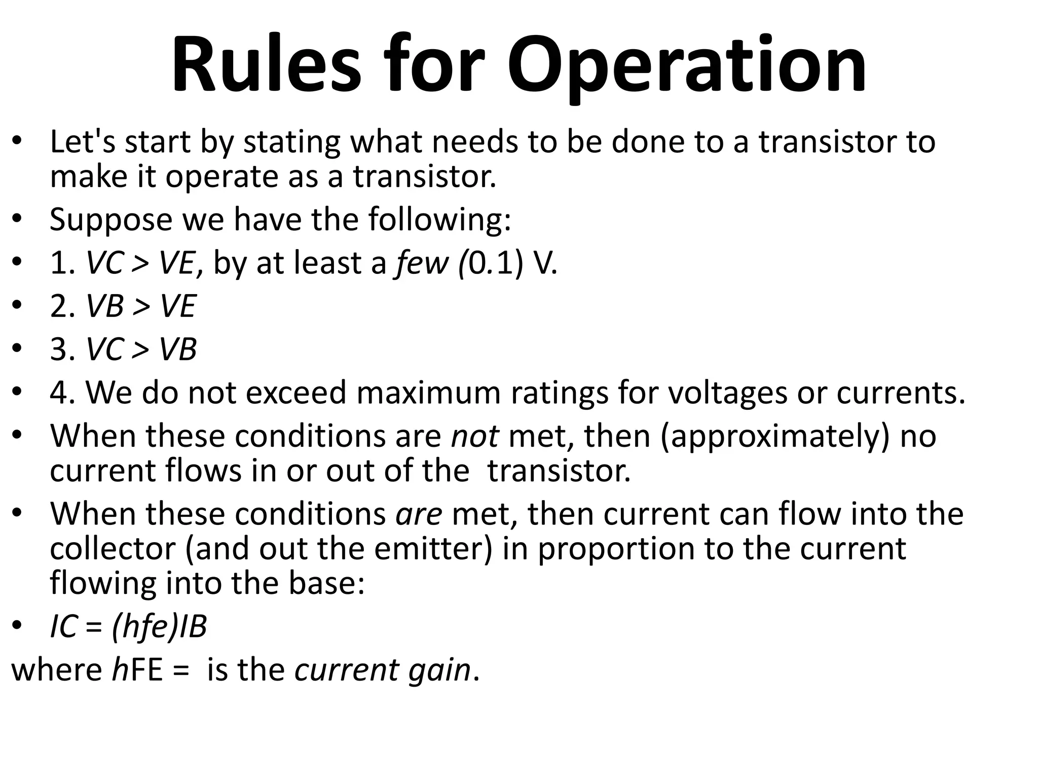 Rules for Operation • Let's start by stating what needs to be done to a transistor to make it operate as a transistor. • Suppose we have the following: • 1. VC > VE, by at least a few (0.1) V. • 2. VB > VE • 3. VC > VB • 4. We do not exceed maximum ratings for voltages or currents. • When these conditions are not met, then (approximately) no current flows in or out of the transistor. • When these conditions are met, then current can flow into the collector (and out the emitter) in proportion to the current flowing into the base: • IC = (hfe)IB where hFE = is the current gain. 