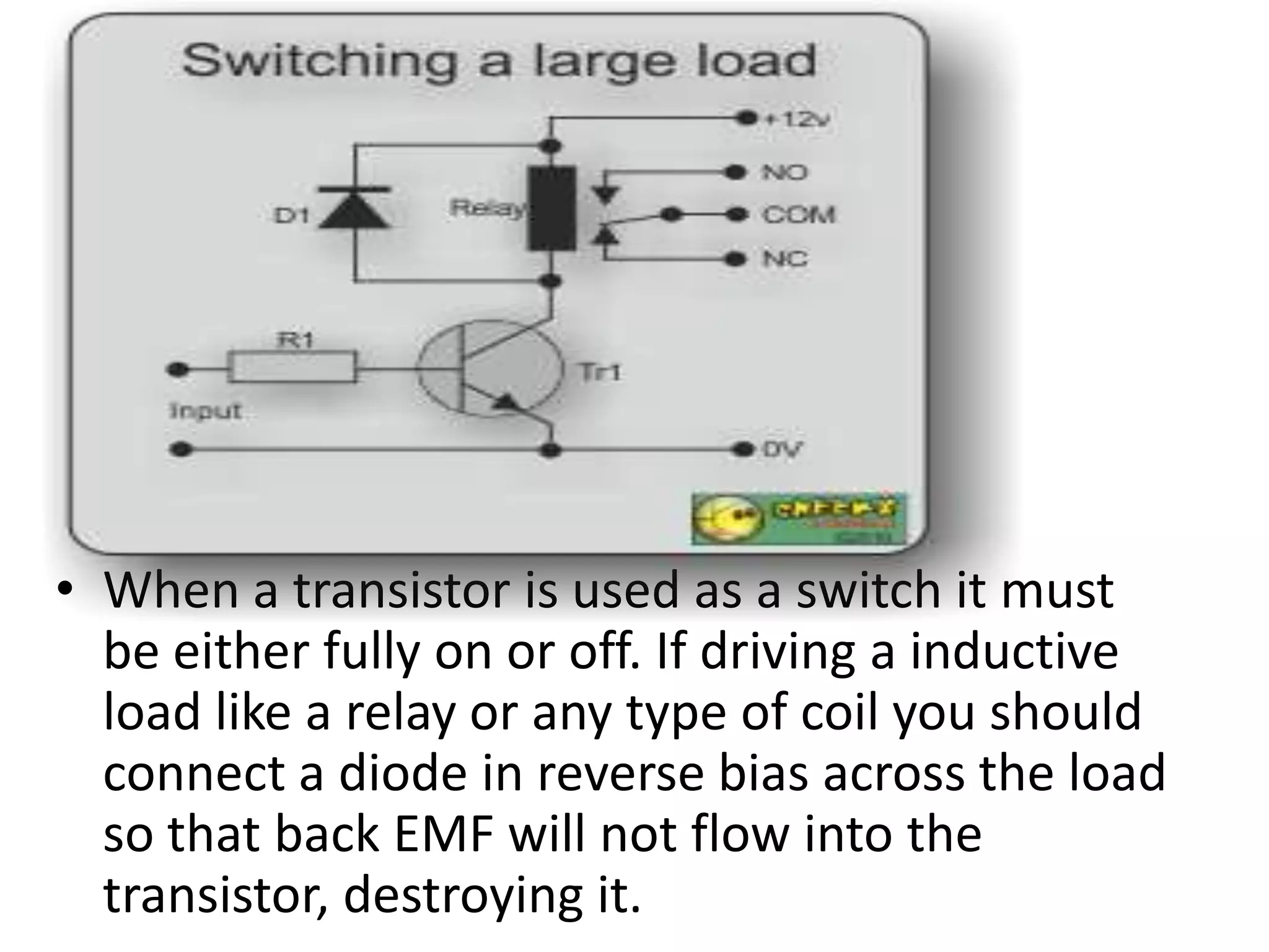 • When a transistor is used as a switch it must be either fully on or off. If driving a inductive load like a relay or any type of coil you should connect a diode in reverse bias across the load so that back EMF will not flow into the transistor, destroying it. 