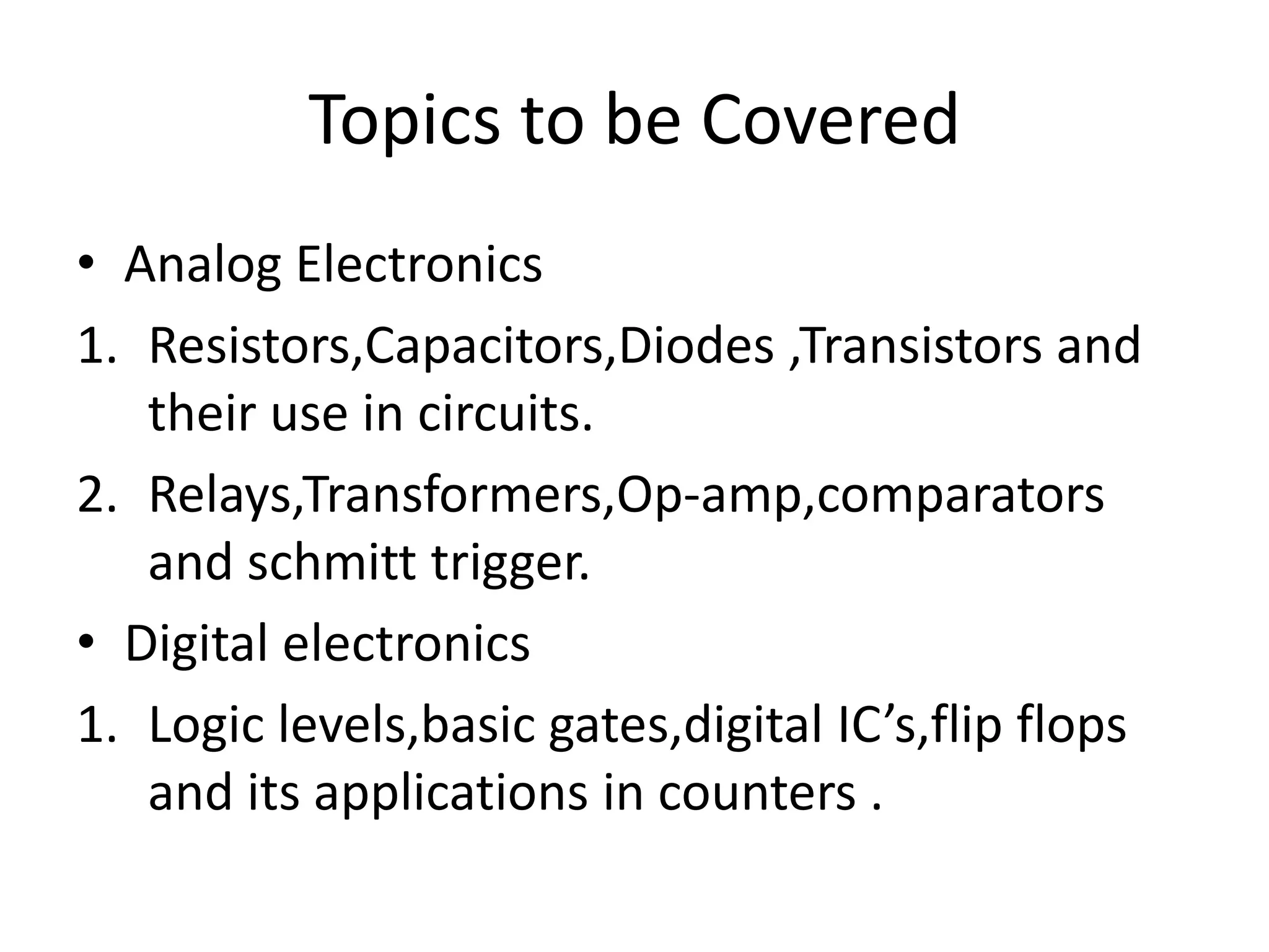Topics to be Covered • Analog Electronics 1. Resistors,Capacitors,Diodes ,Transistors and their use in circuits. 2. Relays,Transformers,Op-amp,comparators and schmitt trigger. • Digital electronics 1. Logic levels,basic gates,digital IC’s,flip flops and its applications in counters . 