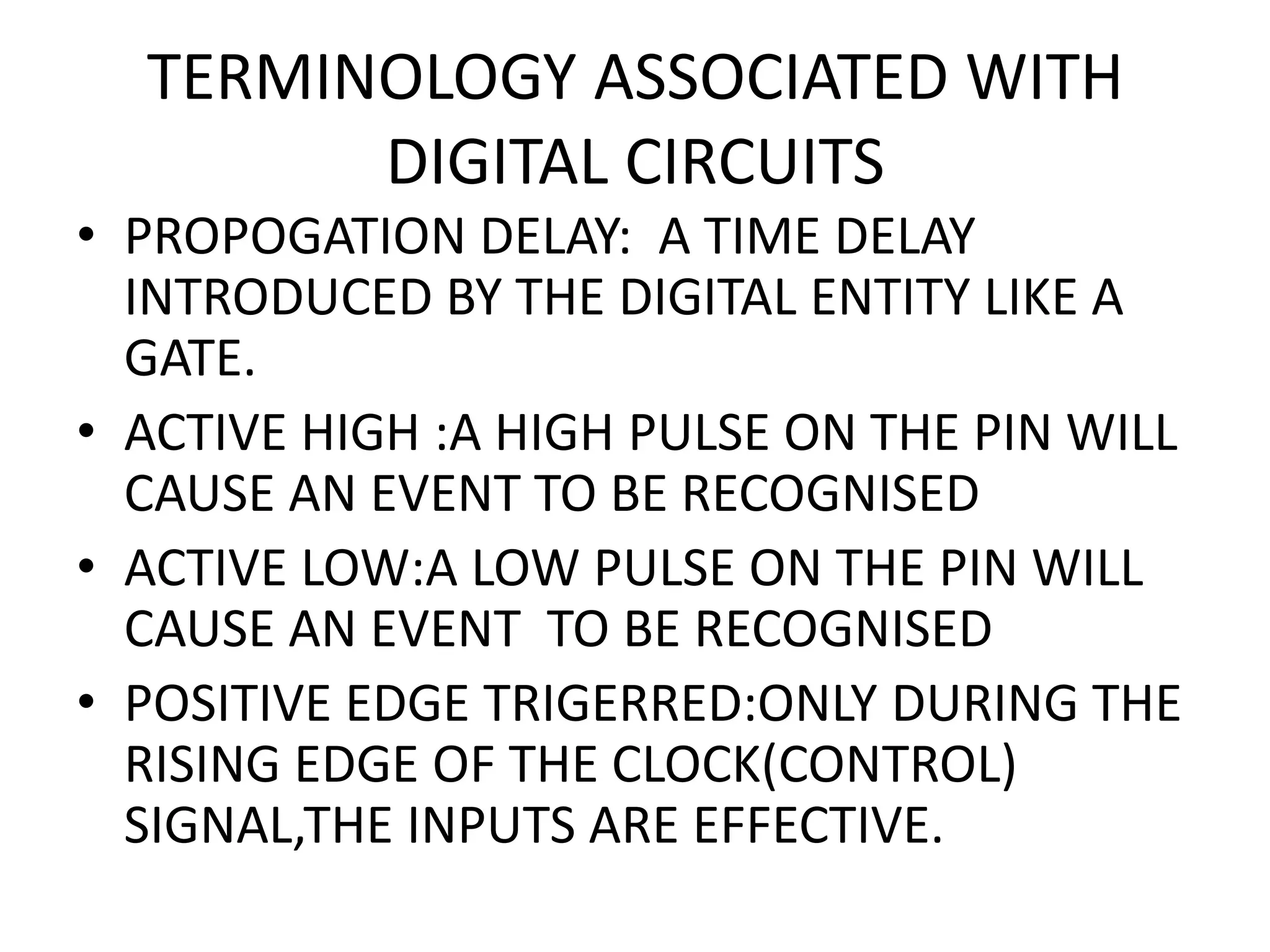 TERMINOLOGY ASSOCIATED WITH DIGITAL CIRCUITS • PROPOGATION DELAY: A TIME DELAY INTRODUCED BY THE DIGITAL ENTITY LIKE A GATE. • ACTIVE HIGH :A HIGH PULSE ON THE PIN WILL CAUSE AN EVENT TO BE RECOGNISED • ACTIVE LOW:A LOW PULSE ON THE PIN WILL CAUSE AN EVENT TO BE RECOGNISED • POSITIVE EDGE TRIGERRED:ONLY DURING THE RISING EDGE OF THE CLOCK(CONTROL) SIGNAL,THE INPUTS ARE EFFECTIVE. 