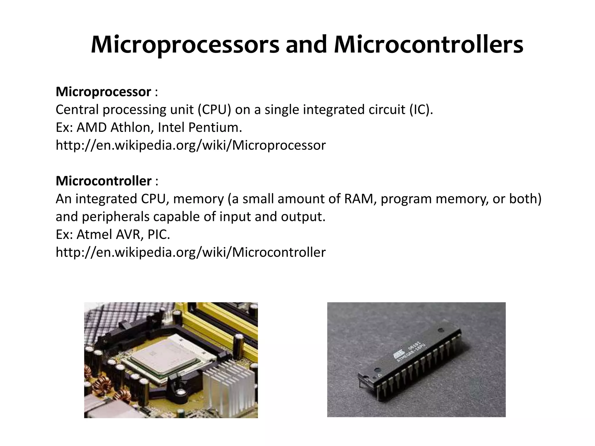 Microprocessors and Microcontrollers Microprocessor : Central processing unit (CPU) on a single integrated circuit (IC). Ex: AMD Athlon, Intel Pentium. http://en.wikipedia.org/wiki/Microprocessor Microcontroller : An integrated CPU, memory (a small amount of RAM, program memory, or both) and peripherals capable of input and output. Ex: Atmel AVR, PIC. http://en.wikipedia.org/wiki/Microcontroller 
