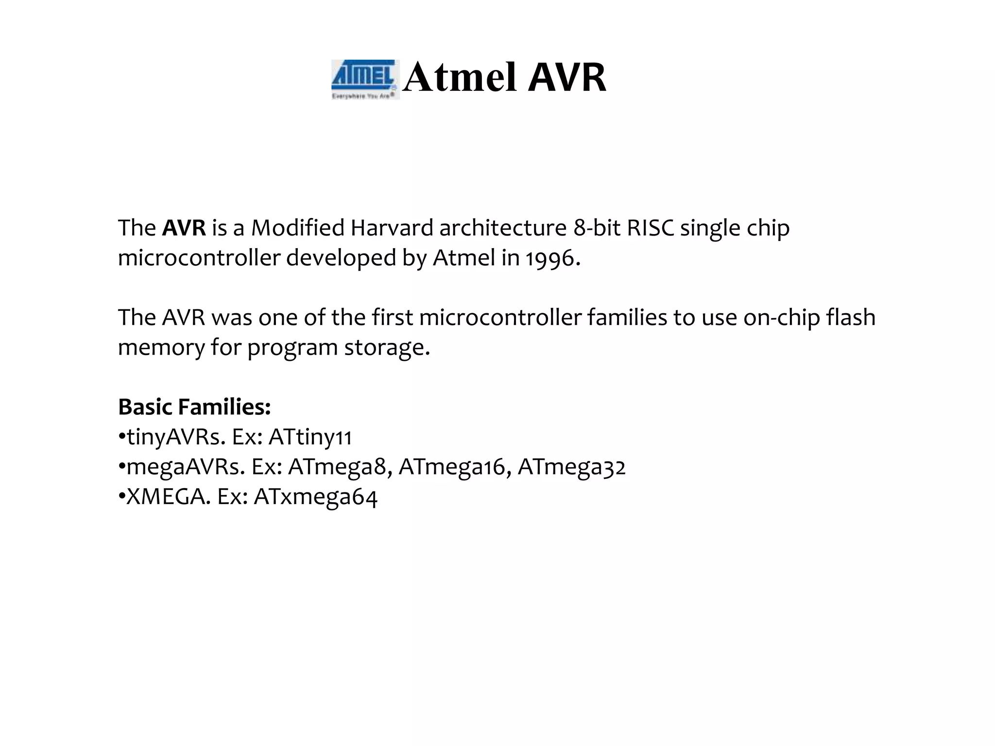 Atmel AVR The AVR is a Modified Harvard architecture 8-bit RISC single chip microcontroller developed by Atmel in 1996. The AVR was one of the first microcontroller families to use on-chip flash memory for program storage. Basic Families: •tinyAVRs. Ex: ATtiny11 •megaAVRs. Ex: ATmega8, ATmega16, ATmega32 •XMEGA. Ex: ATxmega64 