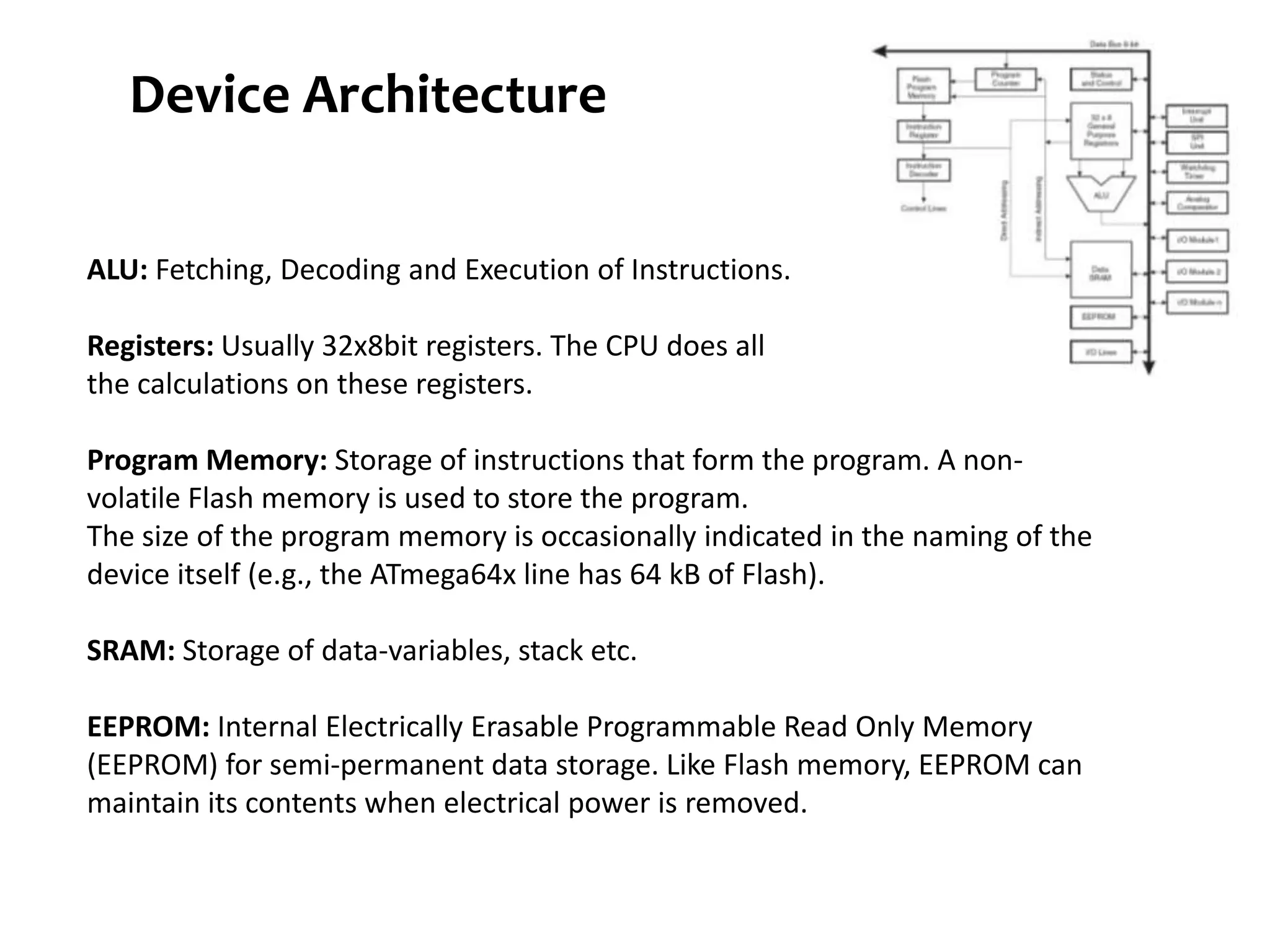 Device Architecture ALU: Fetching, Decoding and Execution of Instructions. Registers: Usually 32x8bit registers. The CPU does all the calculations on these registers. Program Memory: Storage of instructions that form the program. A non- volatile Flash memory is used to store the program. The size of the program memory is occasionally indicated in the naming of the device itself (e.g., the ATmega64x line has 64 kB of Flash). SRAM: Storage of data-variables, stack etc. EEPROM: Internal Electrically Erasable Programmable Read Only Memory (EEPROM) for semi-permanent data storage. Like Flash memory, EEPROM can maintain its contents when electrical power is removed. 