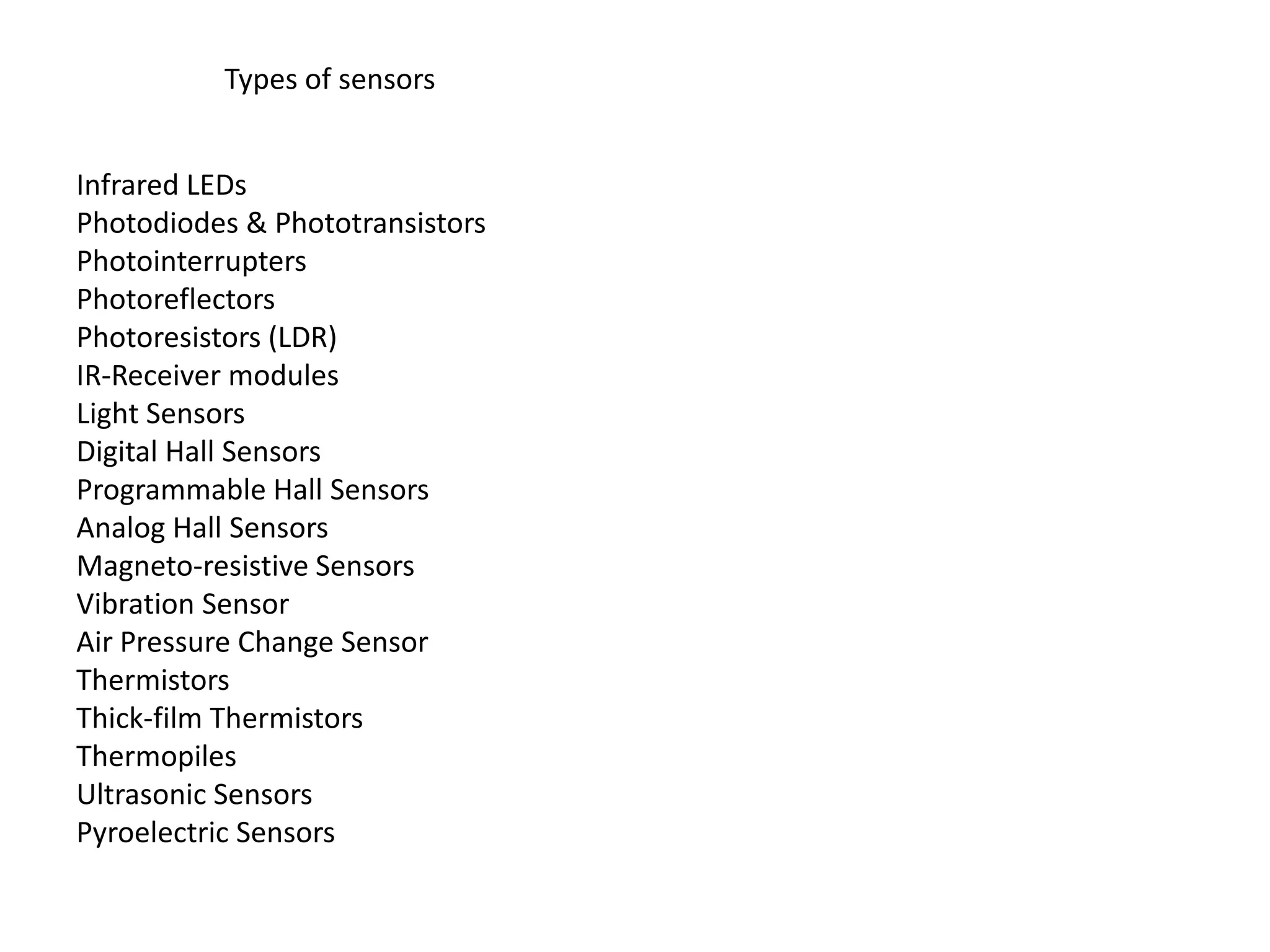 Types of sensors Infrared LEDs Photodiodes & Phototransistors Photointerrupters Photoreflectors Photoresistors (LDR) IR-Receiver modules Light Sensors Digital Hall Sensors Programmable Hall Sensors Analog Hall Sensors Magneto-resistive Sensors Vibration Sensor Air Pressure Change Sensor Thermistors Thick-film Thermistors Thermopiles Ultrasonic Sensors Pyroelectric Sensors 