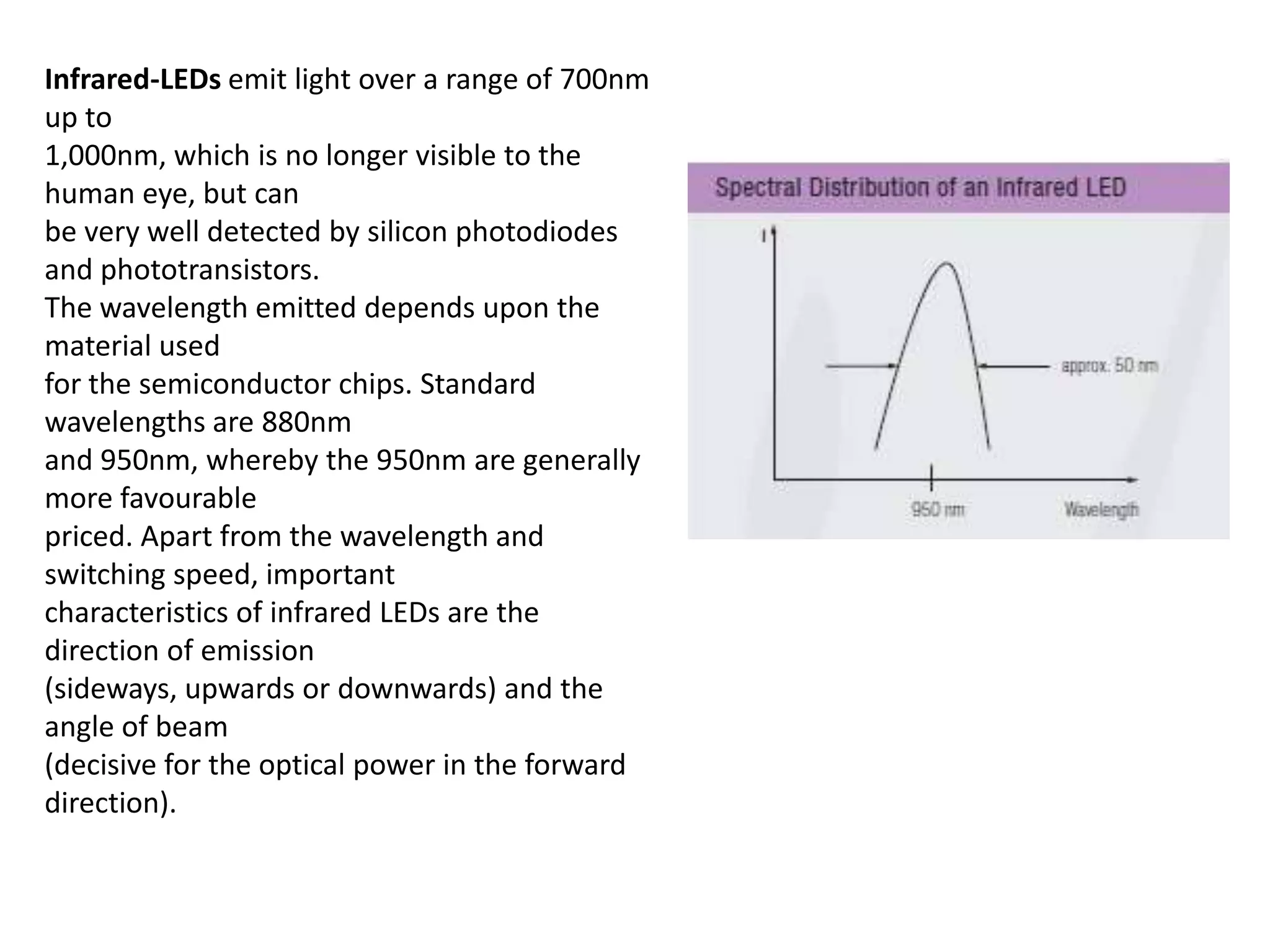 Infrared-LEDs emit light over a range of 700nm up to 1,000nm, which is no longer visible to the human eye, but can be very well detected by silicon photodiodes and phototransistors. The wavelength emitted depends upon the material used for the semiconductor chips. Standard wavelengths are 880nm and 950nm, whereby the 950nm are generally more favourable priced. Apart from the wavelength and switching speed, important characteristics of infrared LEDs are the direction of emission (sideways, upwards or downwards) and the angle of beam (decisive for the optical power in the forward direction). 