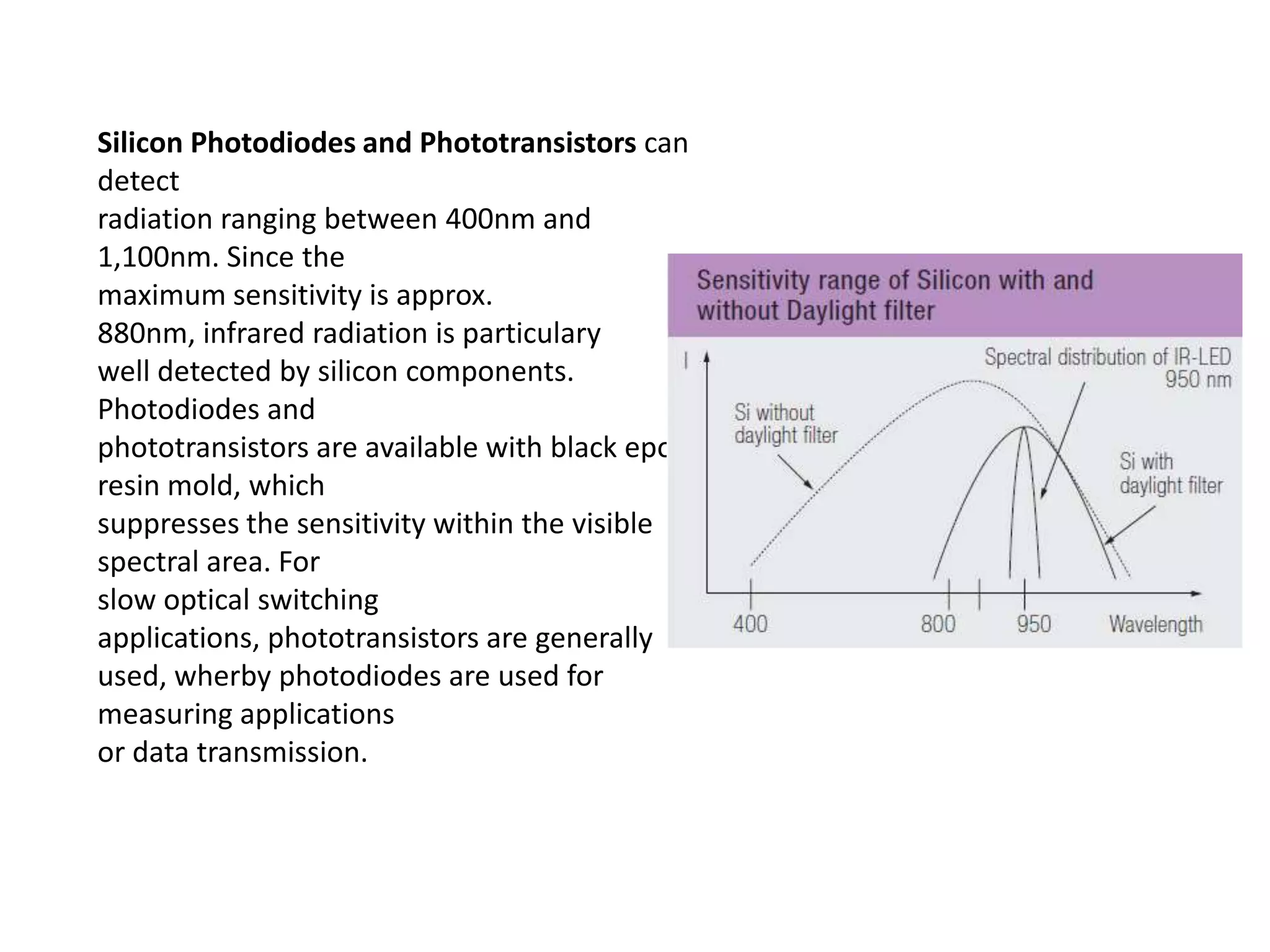Silicon Photodiodes and Phototransistors can detect radiation ranging between 400nm and 1,100nm. Since the maximum sensitivity is approx. 880nm, infrared radiation is particulary well detected by silicon components. Photodiodes and phototransistors are available with black epoxy resin mold, which suppresses the sensitivity within the visible spectral area. For slow optical switching applications, phototransistors are generally used, wherby photodiodes are used for measuring applications or data transmission. 