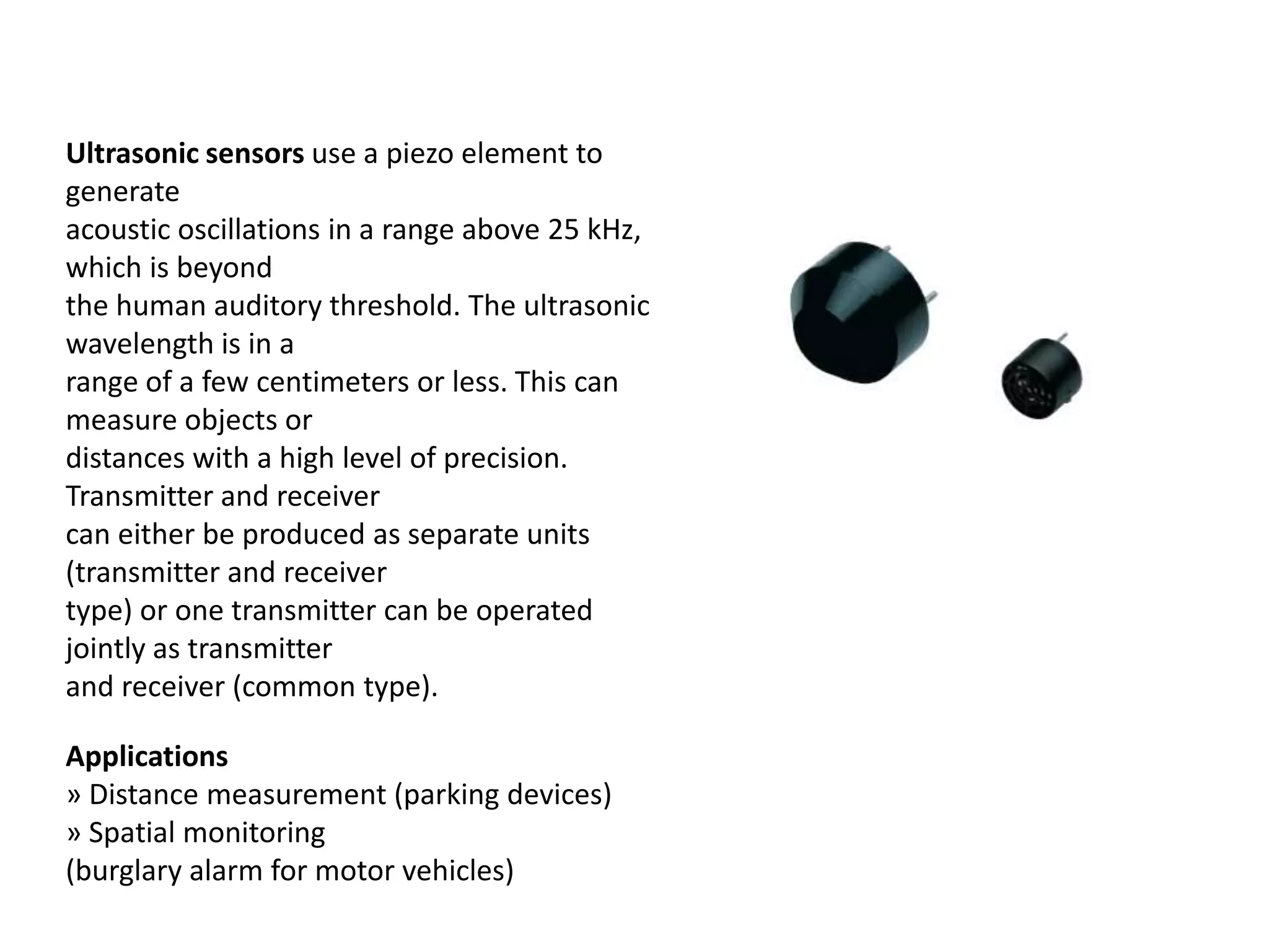 Ultrasonic sensors use a piezo element to generate acoustic oscillations in a range above 25 kHz, which is beyond the human auditory threshold. The ultrasonic wavelength is in a range of a few centimeters or less. This can measure objects or distances with a high level of precision. Transmitter and receiver can either be produced as separate units (transmitter and receiver type) or one transmitter can be operated jointly as transmitter and receiver (common type). Applications » Distance measurement (parking devices) » Spatial monitoring (burglary alarm for motor vehicles) 