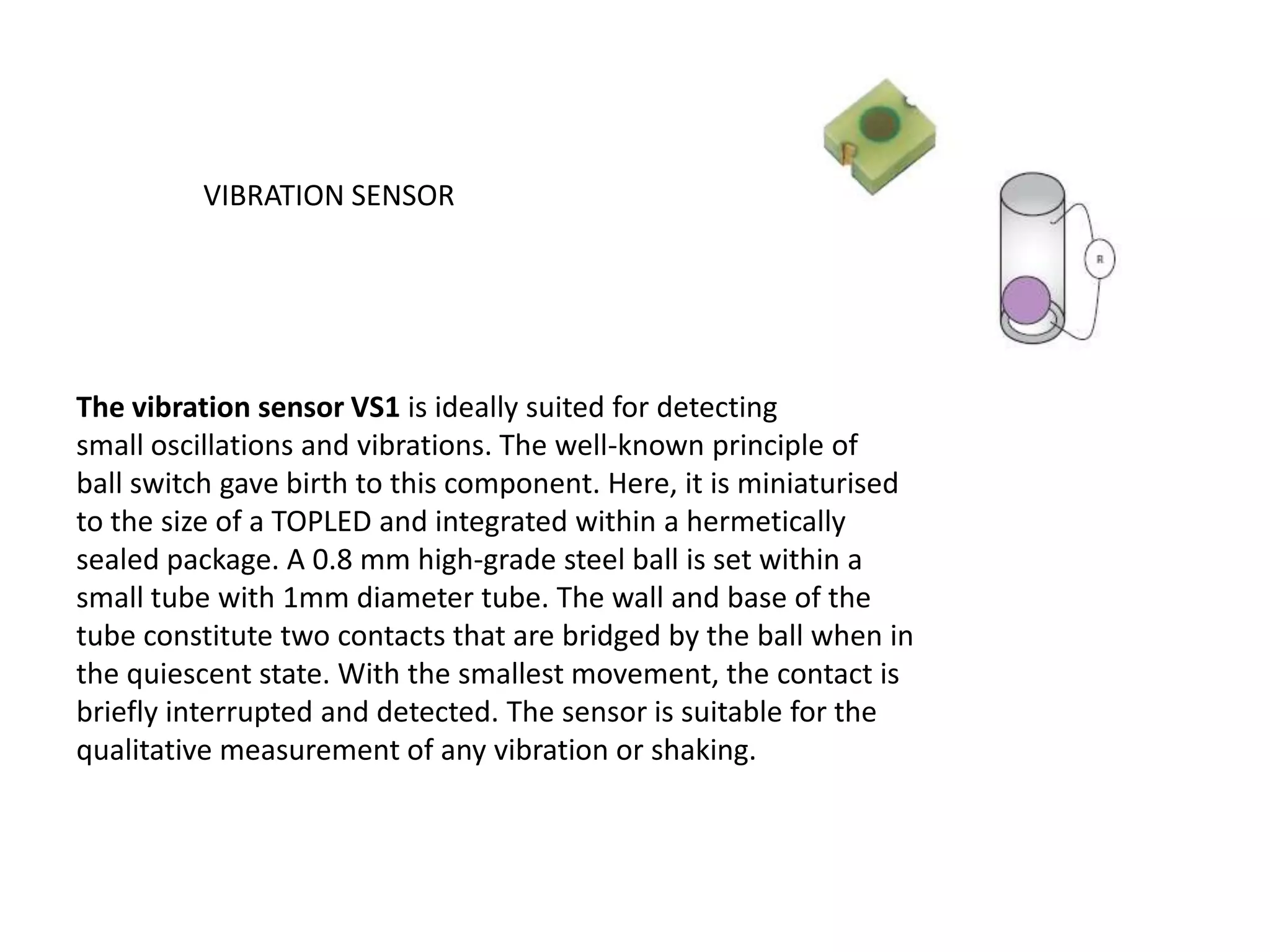 VIBRATION SENSOR The vibration sensor VS1 is ideally suited for detecting small oscillations and vibrations. The well-known principle of ball switch gave birth to this component. Here, it is miniaturised to the size of a TOPLED and integrated within a hermetically sealed package. A 0.8 mm high-grade steel ball is set within a small tube with 1mm diameter tube. The wall and base of the tube constitute two contacts that are bridged by the ball when in the quiescent state. With the smallest movement, the contact is briefly interrupted and detected. The sensor is suitable for the qualitative measurement of any vibration or shaking. 