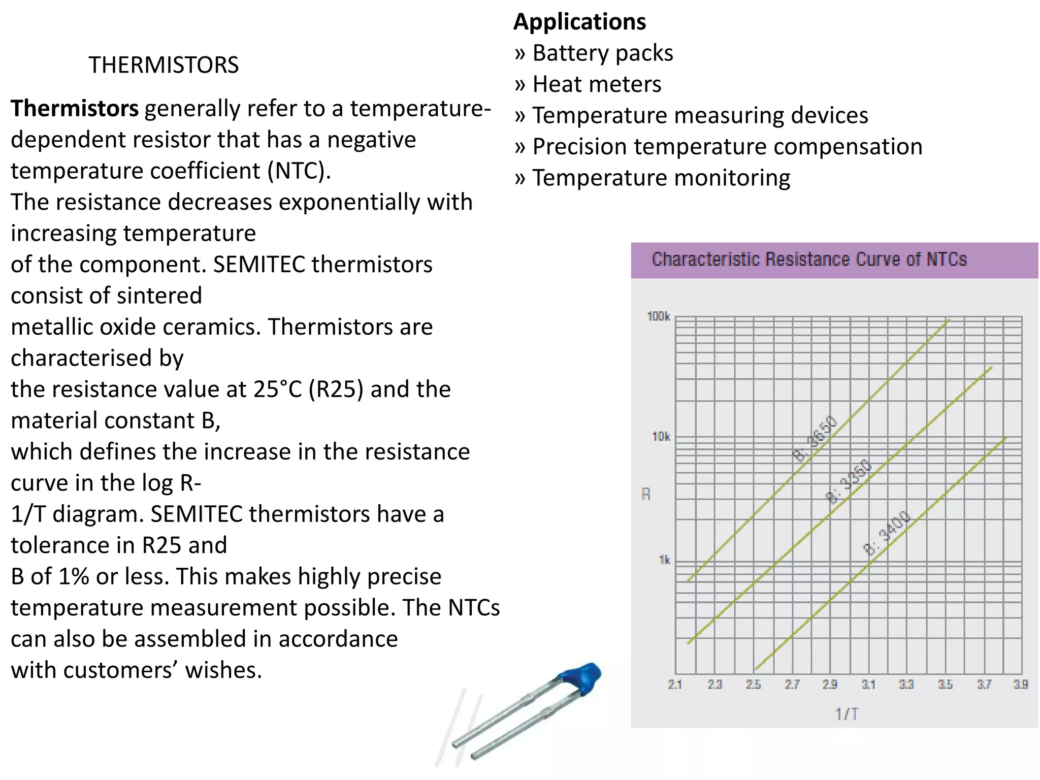 Applications THERMISTORS » Battery packs » Heat meters Thermistors generally refer to a temperature- » Temperature measuring devices dependent resistor that has a negative » Precision temperature compensation temperature coefficient (NTC). » Temperature monitoring The resistance decreases exponentially with increasing temperature of the component. SEMITEC thermistors consist of sintered metallic oxide ceramics. Thermistors are characterised by the resistance value at 25°C (R25) and the material constant B, which defines the increase in the resistance curve in the log R- 1/T diagram. SEMITEC thermistors have a tolerance in R25 and B of 1% or less. This makes highly precise temperature measurement possible. The NTCs can also be assembled in accordance with customers’ wishes. 