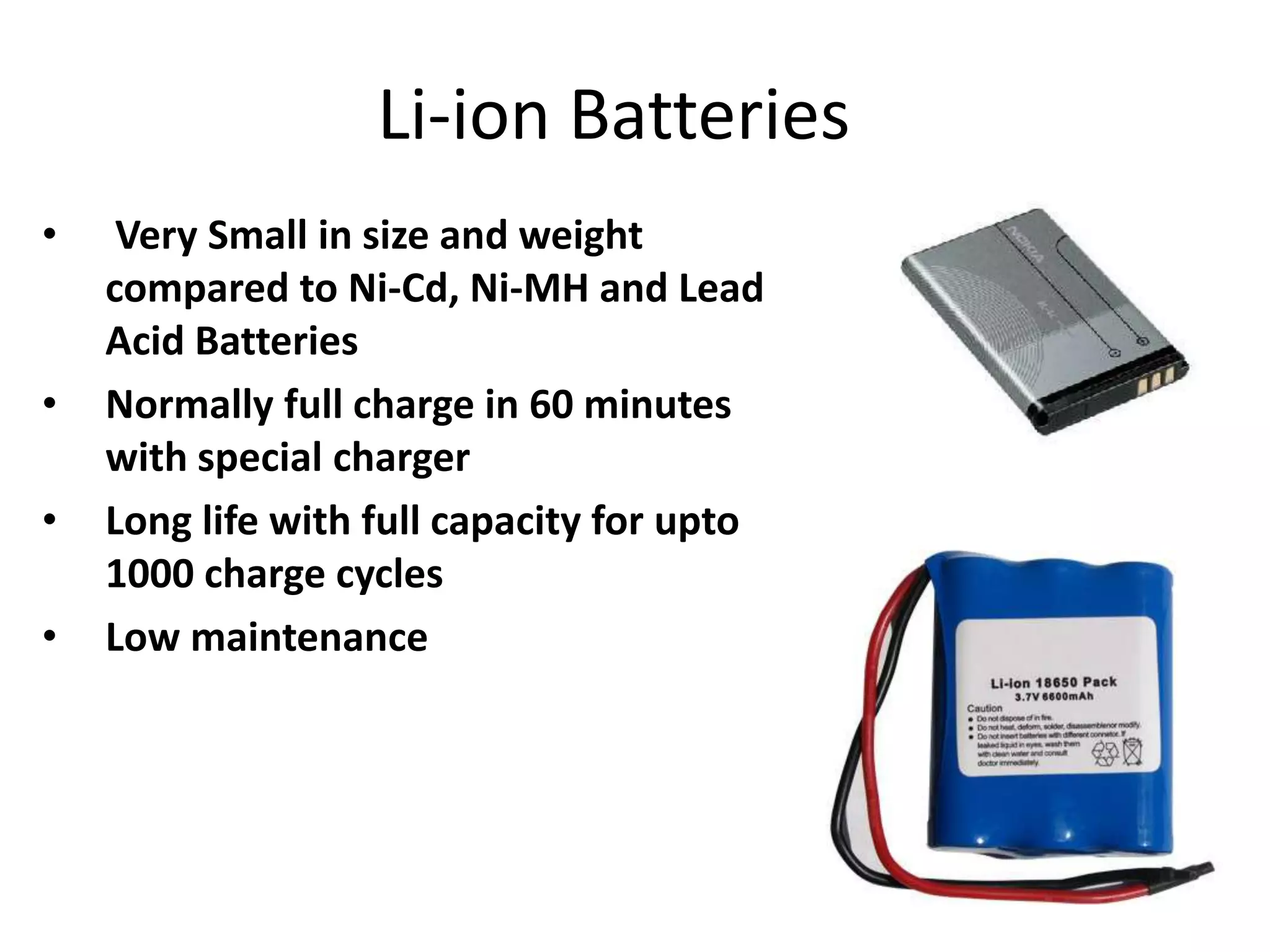 Li-ion Batteries • Very Small in size and weight compared to Ni-Cd, Ni-MH and Lead Acid Batteries • Normally full charge in 60 minutes with special charger • Long life with full capacity for upto 1000 charge cycles • Low maintenance 