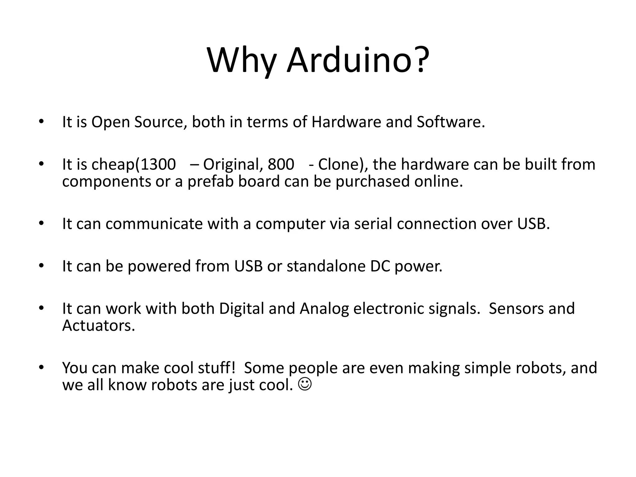 Why Arduino? • It is Open Source, both in terms of Hardware and Software. • It is cheap(1300 – Original, 800 - Clone), the hardware can be built from components or a prefab board can be purchased online. • It can communicate with a computer via serial connection over USB. • It can be powered from USB or standalone DC power. • It can work with both Digital and Analog electronic signals. Sensors and Actuators. • You can make cool stuff! Some people are even making simple robots, and we all know robots are just cool.  