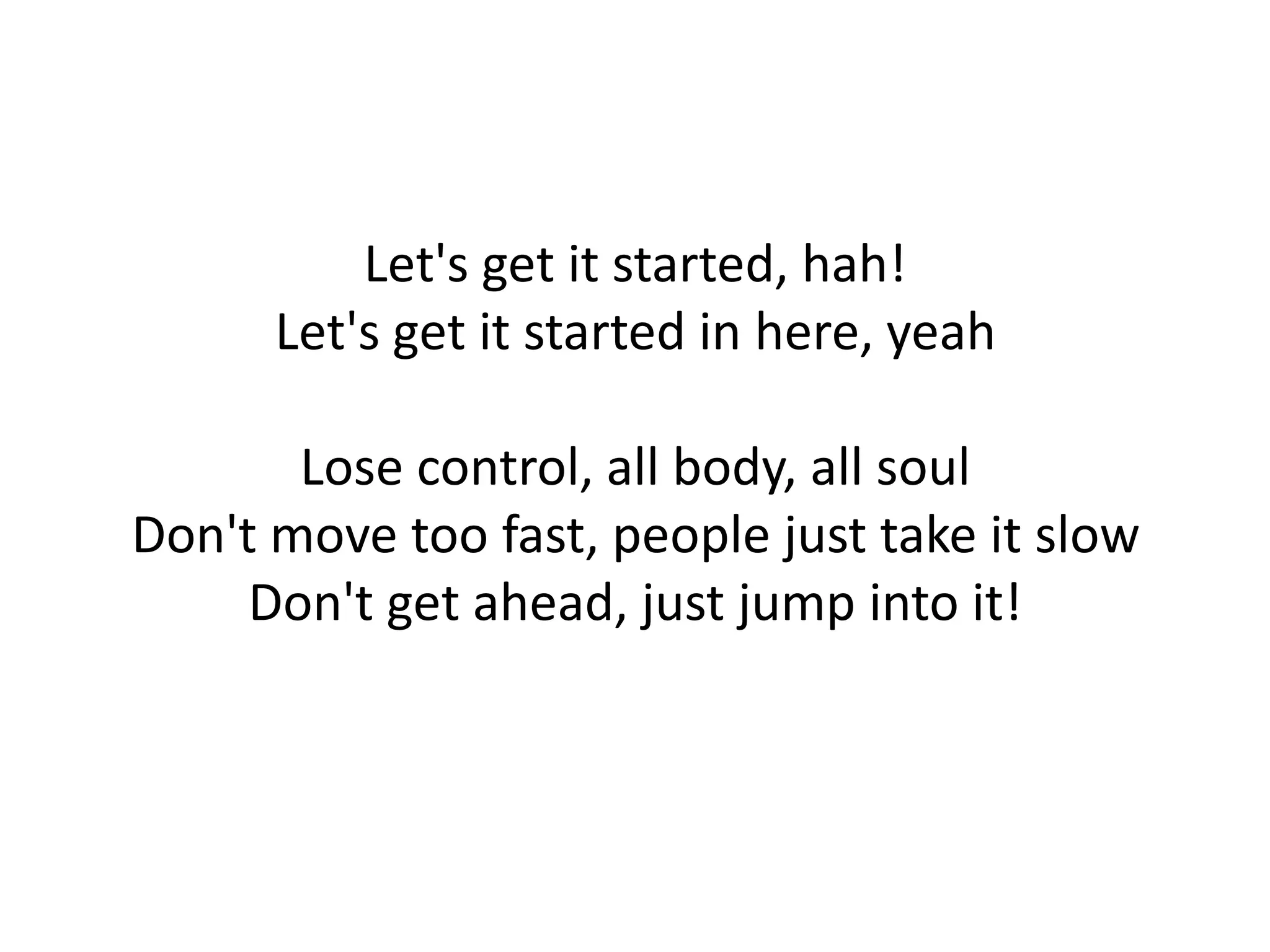 Let's get it started, hah! Let's get it started in here, yeah Lose control, all body, all soul Don't move too fast, people just take it slow Don't get ahead, just jump into it! 