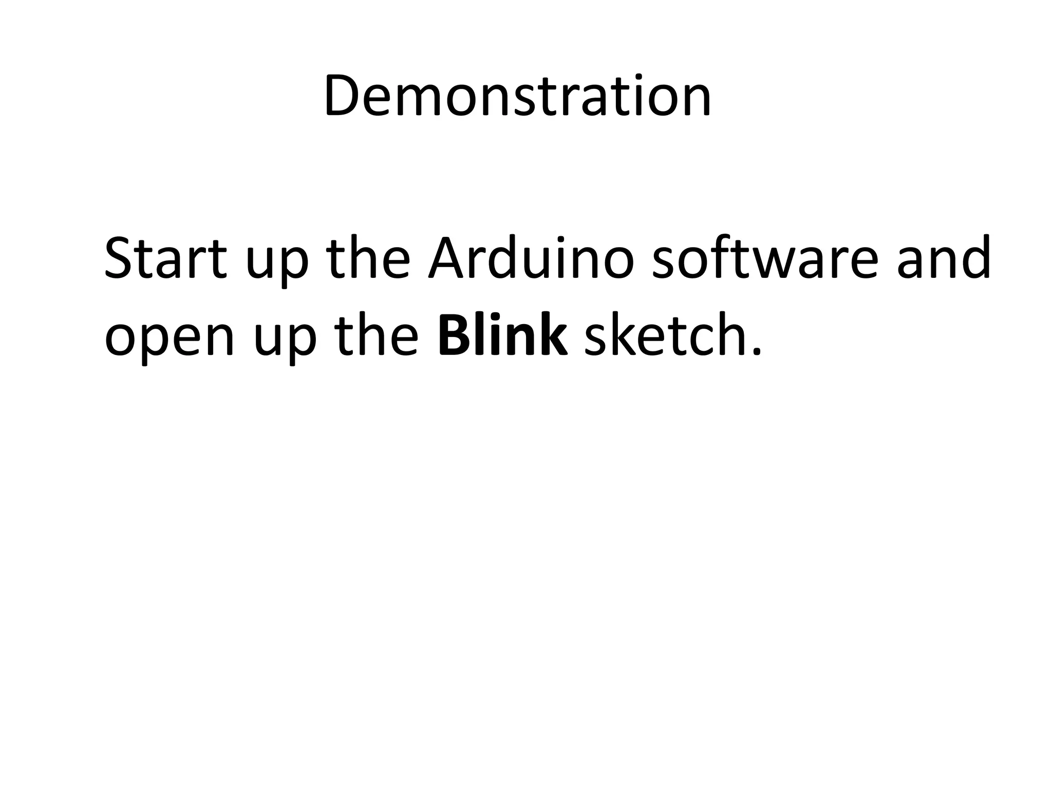 Demonstration Start up the Arduino software and open up the Blink sketch. For the most basic kind of program you’ll need a simple actuator, an LED with the long leg (+) pushed into pin 13 and the short leg (-) in the adjacent ground pin (GND). Pin 13 is special, in the sense that it has a built in resistor to correctly control the voltage going into a testing LED just like this. 