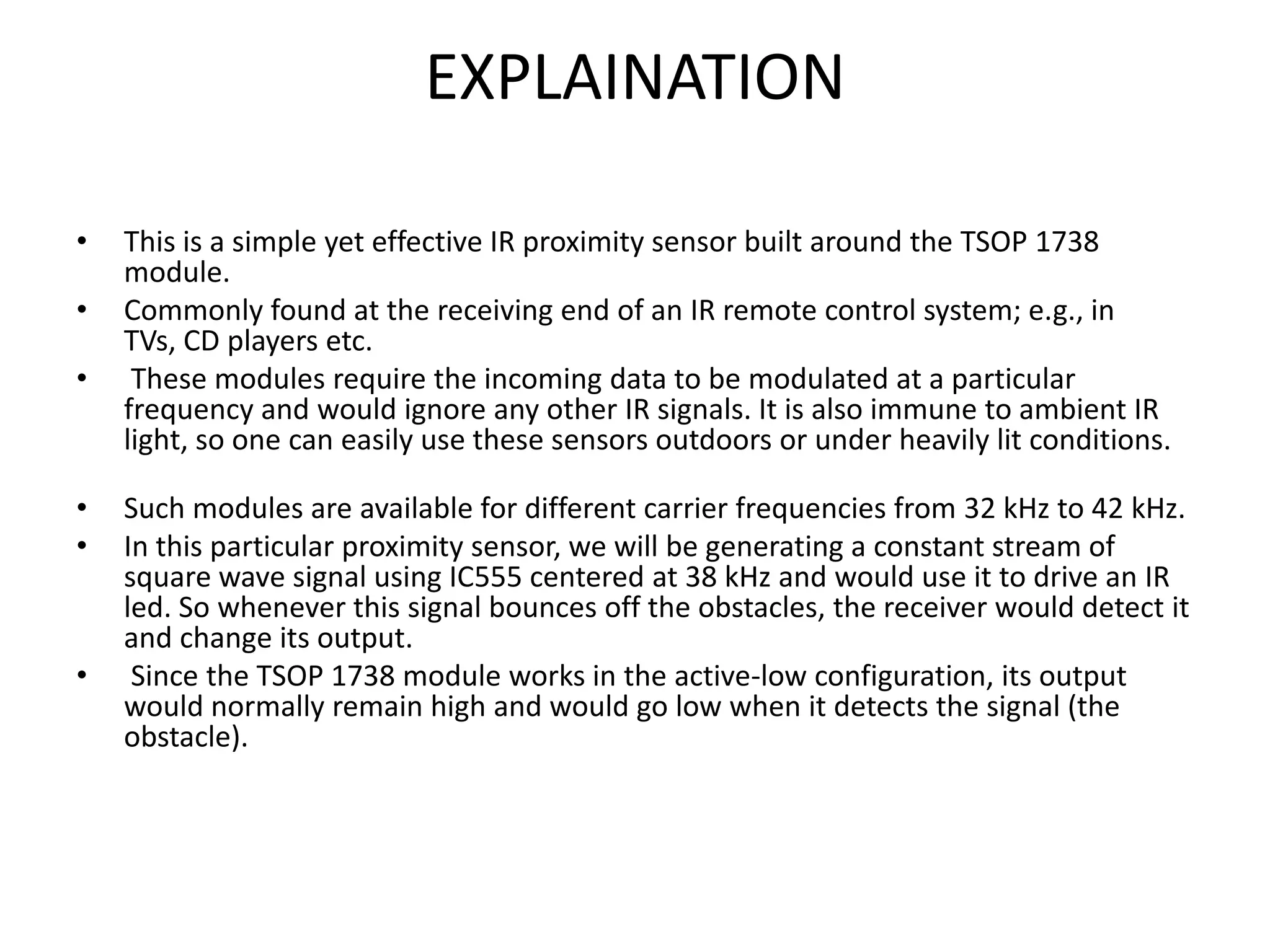 EXPLAINATION • This is a simple yet effective IR proximity sensor built around the TSOP 1738 module. • Commonly found at the receiving end of an IR remote control system; e.g., in TVs, CD players etc. • These modules require the incoming data to be modulated at a particular frequency and would ignore any other IR signals. It is also immune to ambient IR light, so one can easily use these sensors outdoors or under heavily lit conditions. • Such modules are available for different carrier frequencies from 32 kHz to 42 kHz. • In this particular proximity sensor, we will be generating a constant stream of square wave signal using IC555 centered at 38 kHz and would use it to drive an IR led. So whenever this signal bounces off the obstacles, the receiver would detect it and change its output. • Since the TSOP 1738 module works in the active-low configuration, its output would normally remain high and would go low when it detects the signal (the obstacle). 