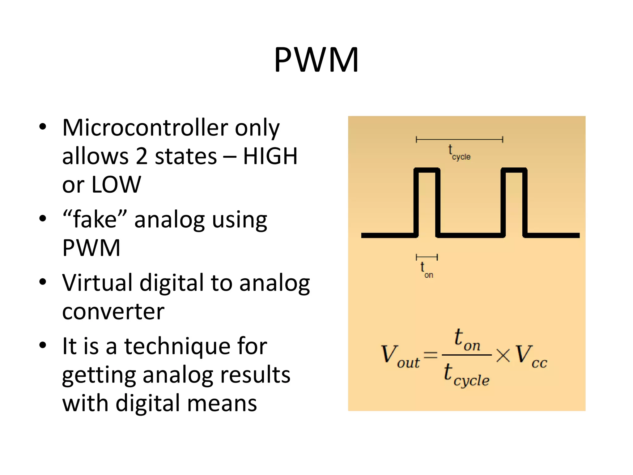 PWM • Microcontroller only allows 2 states – HIGH or LOW • “fake” analog using PWM • Virtual digital to analog converter • It is a technique for getting analog results with digital means 