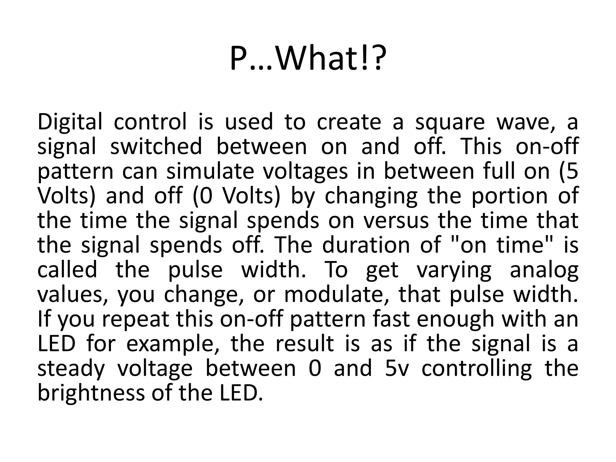 P…What!? Digital control is used to create a square wave, a signal switched between on and off. This on-off pattern can simulate voltages in between full on (5 Volts) and off (0 Volts) by changing the portion of the time the signal spends on versus the time that the signal spends off. The duration of "on time" is called the pulse width. To get varying analog values, you change, or modulate, that pulse width. If you repeat this on-off pattern fast enough with an LED for example, the result is as if the signal is a steady voltage between 0 and 5v controlling the brightness of the LED. 