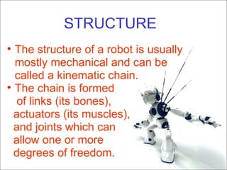 STRUCTURE The structure of a robot is usually mostly mechanical and can be called a kinematic chain. The chain is formed  of links (its bones),  actuators (its muscles),  and joints which can  allow one or more  degrees of freedom. 