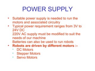 POWER SUPPLY Suitable power supply is needed to run the motors and associated circuitry Typical power requirement ranges from 3V to 24V DC 220V AC supply must be modified to suit the needs of our machine Batteries can also be used to run robots Robots are driven by different motors :- DC Motors Stepper Motors  Servo Motors  