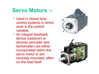 Servo Motors :- Used in closed loop control systems in which work is the control variable. An integral feedback device (resolver) or devices (encoder and tachometer) are either incorporated within the servo motor or are remotely mounted, often on the load itself 