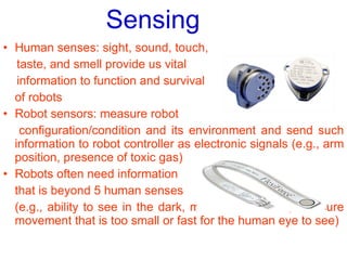 Sensing   Human senses: sight, sound, touch, taste, and smell provide us vital  information to function and survival of robots Robot sensors: measure robot  configuration/condition and its environment and send such information to robot controller as electronic signals (e.g., arm position, presence of toxic gas) Robots often need information  that is beyond 5 human senses  (e.g., ability to see in the dark, measure radiation, measure movement that is too small or fast for the human eye to see) 