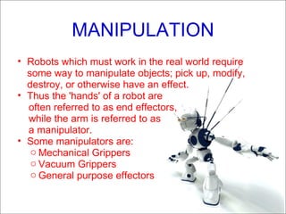 MANIPULATION Robots which must work in the real world require some way to manipulate objects; pick up, modify, destroy, or otherwise have an effect. Thus the 'hands' of a robot are  often referred to as end effectors,  while the arm is referred to as  a manipulator. Some manipulators are: Mechanical Grippers Vacuum Grippers  General purpose effectors 