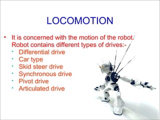 LOCOMOTION It is concerned with the motion of the robot. Robot contains different types of drives:-  Differential drive Car type Skid steer drive Synchronous drive Pivot drive Articulated drive  