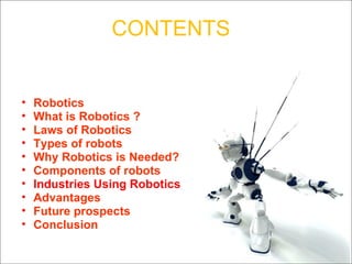 CONTENTS Robotics What is Robotics ?  Laws of Robotics Types of robots Why Robotics is Needed? Components of robots Industries Using Robotics Advantages Future prospects Conclusion 