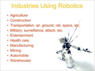 Industries Using Robotics Agriculture Construction Transportation: air, ground, rail, space, etc. Military, surveillance, attack, etc. Entertainment Health care Manufacturing Mining Automobile Warehouses 