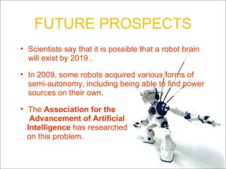 FUTURE PROSPECTS Scientists say that it is possible that a robot brain will exist by 2019 . In 2009, some robots acquired various forms of semi-autonomy, including being able to find power sources on their own. The  Association for the  Advancement of Artificial  Intelligence  has researched on this problem. 