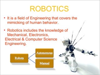ROBOTICS It is a field of Engineering that covers the mimicking of human behavior. Robotics includes the knowledge of Mechanical, Electronics, Electrical & Computer Science Engineering. 