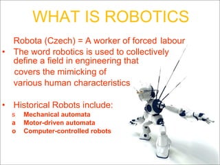 Robota (Czech) = A worker of forced  labour The word robotics is used to collectively define a field in engineering that covers the mimicking of  various human characteristics   Historical Robots include: Mechanical automata  Motor-driven automata  Computer-controlled robots   WHAT IS ROBOTICS 
