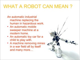 WHAT A ROBOT CAN MEAN ? An automatic industrial machine replacing the human in hazardous work. An automatic mobile sweeper machine at a modern home. An automatic toy car for a child to play with. A machine removing mines in a war field all by itself and many more… 