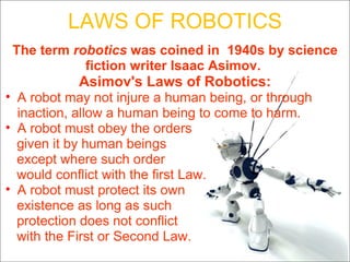 LAWS OF ROBOTICS The term  robotics  was coined in  1940s by science fiction writer Isaac Asimov.  Asimov's Laws of Robotics: A robot may not injure a human being, or through inaction, allow a human being to come to harm. A robot must obey the orders  given it by human beings  except where such order would conflict with the first Law.  A robot must protect its own  existence as long as such protection does not conflict with the First or Second Law.  