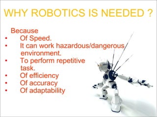 WHY ROBOTICS IS NEEDED ?   Because Of Speed. It can work hazardous/dangerous environment. To perform repetitive task. Of efficiency Of accuracy Of adaptability 
