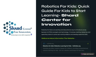 Robotics For Kids: Quick
Guide For Kids to Start
Learning- Shard
Center for
Innovation
Robotics for kids is an exciting and educational way to introduce young
learners to STEM concepts and technology. It involves creating, designing, and
operating robots to solve real-world problems and develop essential skills.
Wellcome More Information The Website:-
scilindia.org
Roboticsforkids|RoboticsLearningforKids-Scilindia.org
Scilindia.orgoffersroboticsclassesforchildren,providingcomprehensive
roboticslearningforkids.Joinourroboticsworkshopsforkidsand…
 