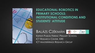 EDUCATIONAL ROBOTICS IN
PRIMARY SCHOOLS:
INSTITUTIONAL CONDITIONS AND
STUDENTS’ ATTITUDE
BALÁZS CZÉKMÁN
KISPESTI PUSKÁS FERENC PRIMARY SCHOOL
ICT RESEARCH CENTER, KRE
ICT MASTERMINDS RESEARCH GROUP
 