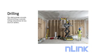 Drilling
The	robot	provides	accurate,	
efficient	drilling	in	concrete	
ceilings	and	promises	far	less	
strain	on	workers.
 