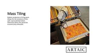 Mass	Tiling
Robotic	production	of	tiling	work.	
Allows	for	the	existence	of	tiles	
with	unprecedented	detail.	
Otherwise	these	tiles	would	be	
economically	unfeasible.
 
