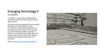 Emerging	Technology	II	
D-SHAPE
” D-Shape	is	a	new	robotic	building	system	
using	new	materials	to	create	superior	stone-
like	structures.
This	new	machinery	enables	full-size	sandstone	
buildings	to	be	made	without	human	
intervention,	using	a	stereolithography 3-D	
printing	process	that	requires	only	sand	and	
our	special	inorganic	binder	to	operate.	D-
Shape	is	a	new	building	technology	which	will	
revolutionize	the	way	architectural	design	is	
planned,	and	building	constructions	are	
executed.”
Source:	http://www.d-shape.com/cose.htm
 
