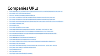 Companies	URLs• https://www.fhwa.dot.gov/research/tfhrc/programs/infrastructure/structures/ltbp/ltbpresearch/rabit/index.cfm
• http://www.intron-plus.com/en/equipment/
• http://shb.skku.edu/irms/research/previous/cable.jsp
• http://www.concreteconstruction.net/jobsite-equipment/mobile-drilling-robot-from-nlink_t.aspx
• http://www.concreteconstruction.net/jobsite-equipment/mobile-drilling-robot-from-nlink_t.aspx
• http://www.technologyreview.com/news/540916/robots-lay-three-times-as-many-bricks-as-construction-workers/
• http://www.kranendonk.com/
• http://kiberys.com/
• http://www.rollit.se/english/rollit-robot/
• https://www.researchgate.net/publication/239410052_Automated_construction_in_Japan
• http://www.newportpartnersllc.com/technologies/miscellaneous/construction_robotics.html
• http://wonderfulengineering.com/tiger-stone-paving-machine-makes-brick-roads-like-laying-carpet/
• http://tiger-stone.nl/projecten/
• https://www.sensefly.com/applications/surveying.html
• https://www.skycatch.com/case-studies/constructionet/
• http://www.husqvarna.com/us/construction/products/demolition-robots-product-range/dxr-310/
• http://www.brokk.com/us/800P/
• http://www.roboticsbusinessreview.com/article/powering_up_construction_workers_with_exosuits/
• http://www.jnouki.kubota.co.jp/product/kanren/arm-1/
• http://amprobotics.com/
• http://zenrobotics.com/
• http://www.royaltruckandequipment.com/atma
 