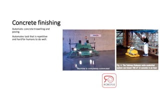 Concrete	finishing
Automatic	concrete	trowelling	and	
paving.
Automates	task	that	is	repetitive	
and	hard	for	humans	to	do	well.
 