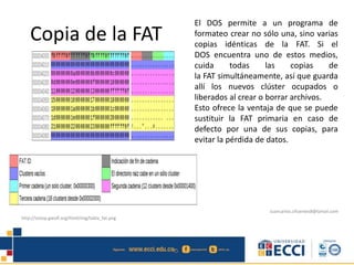 Copia de la FAT
El DOS permite a un programa de
formateo crear no sólo una, sino varias
copias idénticas de la FAT. Si el
DOS encuentra uno de estos medios,
cuida todas las copias de
la FAT simultáneamente, así que guarda
allí los nuevos clúster ocupados o
liberados al crear o borrar archivos.
Esto ofrece la ventaja de que se puede
sustituir la FAT primaria en caso de
defecto por una de sus copias, para
evitar la pérdida de datos.
http://sistop.gwolf.org/html/img/tabla_fat.png
Juancarlos.cifuentes8@Gmail.com
 