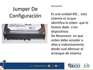 Jumper De
Configuración
Descripción
Es una unidad IDE , este
sistema es la que
identifica la orden que le
hemos dado a los
dispositivos .
De Reconocer en que
orden debe acceder a
ellos e indirectamente,
desde cual efectuar el
arranque de sistema.
 