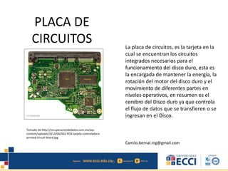 PLACA DE
CIRCUITOS La placa de circuitos, es la tarjeta en la
cual se encuentran los circuitos
integrados necesarios para el
funcionamiento del disco duro, esta es
la encargada de mantener la energía, la
rotación del motor del disco duro y el
movimiento de diferentes partes en
niveles operativos, en resumen es el
cerebro del Disco duro ya que controla
el flujo de datos que se transfieren o se
ingresan en el Disco.
Camilo.bernal.ing@gmail.com
Tomado de http://recuperaciondedatos.com.mx/wp-
content/uploads/2013/06/002-PCB-tarjeta-controladora-
printed-circuit-board.jpg
 