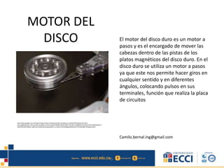 MOTOR DEL
DISCO El motor del disco duro es un motor a
pasos y es el encargado de mover las
cabezas dentro de las pistas de los
platos magnéticos del disco duro. En el
disco duro se utiliza un motor a pasos
ya que este nos permite hacer giros en
cualquier sentido y en diferentes
ángulos, colocando pulsos en sus
terminales, función que realiza la placa
de circuitos
Camilo.bernal.ing@gmail.com
http://www.google.com.co/imgres?imgurl=https://netamental.files.wordpress.com/2012/07/cabezal-del-disco-
duro.jpg&imgrefurl=https://www.thinglink.com/scene/659758489710624770&h=1071&w=1600&tbnid=PpwamHnboan9dM:&docid=
WI8TwNxfIWy3fM&ei=vg9FVvexH4GQmQHx2pKgCw&tbm=isch&ved=0CB4QMygDMANqFQoTCPeI89v0i8kCFQFIJgodca0EtA
 