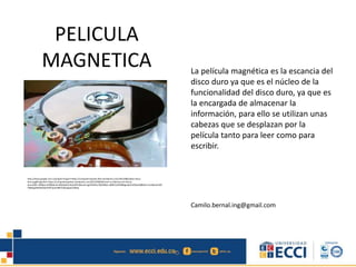 PELICULA
MAGNETICA La película magnética es la escancia del
disco duro ya que es el núcleo de la
funcionalidad del disco duro, ya que es
la encargada de almacenar la
información, para ello se utilizan unas
cabezas que se desplazan por la
película tanto para leer como para
escribir.
Camilo.bernal.ing@gmail.com
http://www.google.com.co/imgres?imgurl=https://computerrepairpr.files.wordpress.com/2013/08/platos-disco-
duro.jpg&imgrefurl=https://computerrepairpr.wordpress.com/2013/08/04/como-se-fabrican-los-discos-
duros/&h=396&w=650&tbnid=dQOyQU2nKeyiCM:&docid=ygVD4JJKyr3QEM&ei=aBBFVuOhM8bgmwG5n6GwAQ&tbm=isch&ved=0CE
YQMygkMCRqFQoTCOP1jq31i8kCFUbwJgoduU8IFg
 