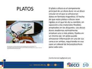 PLATOS El plato o disco es el componente
principal de un disco duro: es un disco
circular en el que se almacenan
datos en formato magnético. El hecho
de que estos platos o discos sean
rígidos es el que les da su nombre, en
oposición a los materiales flexibles
empleados en los disquetes. Los discos
duros modernos normalmente
emplean uno o más platos, fijados en
un mismo eje. Un plato puede
almacenar información en una de sus
caras o en ambas, requiriendo en ese
caso un cabezal de lectura/escritura
para cada cara.
Camilo.bernal.ing@gmail.com
http://www.google.com.co/imgres?imgurl=https://computerrepairpr.files.wordpress.com/2013/08/platos-disco-
duro.jpg&imgrefurl=https://computerrepairpr.wordpress.com/2013/08/04/como-se-fabrican-los-discos-
duros/&h=396&w=650&tbnid=dQOyQU2nKeyiCM:&docid=ygVD4JJKyr3QEM&ei=aBBFVuOhM8bgmwG5n6GwAQ&tbm=isch&ved=0CE
YQMygkMCRqFQoTCOP1jq31i8kCFUbwJgoduU8IFg
 